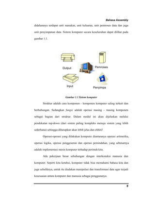 Bahasa Assembly 
didalamnya terdapat unit masukan, unit keluaran, unit pemroses data dan juga 
unit penyimpanan data. Sistem komputer secara keseluruhan dapat dilihat pada 
gambar 1.1. 
6 
Output Pemroses 
Input 
Penyimpa 
Gambar 1.1 Sistem komputer 
Struktur adalah cara komponen - komponen komputer saling terkait dan 
berhubungan. Sedangkan fungsi adalah operasi masing - masing komponen 
sebagai bagian dari struktur. Dalam modul ini akan dijelaskan melalui 
pendekatan top-down (dari sistem paling kompleks menuju sistem yang lebih 
sederhana) sehingga diharapkan akan lebih jelas dan efektif 
Operasi-operasi yang dilakukan komputer diantaranya operasi aritmetika, 
operasi logika, operasi penggeseran dan operasi pemindahan, yang sebenarnya 
adalah implementasi mesin komputer terhadap perintah kita. 
Ada pekerjaan besar sehubungan dengan interkoneksi manusia dan 
komputer. Seperti kita ketahui, komputer tidak bisa memahami bahasa kita dan 
juga sebaliknya, untuk itu diadakan manipulasi dan transformasi data agar terjadi 
kesesuaian antara komputer dan manusia sebagai penggunanya. 
 