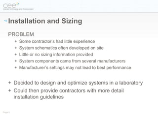 Installation and Sizing
    PROBLEM
         +   Some contractor’s had little experience
         +   System schematics often developed on site
         +   Little or no sizing information provided
         +   System components came from several manufacturers
         +   Manufacturer’s settings may not lead to best performance


    + Decided to design and optimize systems in a laboratory
    + Could then provide contractors with more detail
      installation guidelines

Page 6
 