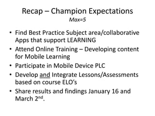 Recap – Champion Expectations
                     Max=5

• Find Best Practice Subject area/collaborative
  Apps that support LEARNING
• Attend Online Training – Developing content
  for Mobile Learning
• Participate in Mobile Device PLC
• Develop and Integrate Lessons/Assessments
  based on course ELO’s
• Share results and findings January 16 and
  March 2nd.
 