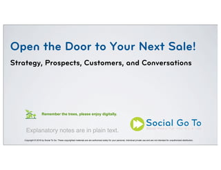 Open the Door to Your Next Sale!
Strategy, Prospects, Customers, and Conversations
Copyright © 2016 by Social To Go. These copyrighted materials are are authorized solely for your personal, individual private use and are not intended for unauthorized distribution.
Remember the trees, please enjoy digitally.
Explanatory notes are in plain text.
 