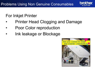Problems Using Non Genuine Consumables


  For Inkjet Printer
  •    Printer Head Clogging and Damage
  •    Poor Color reproduction
  •    Ink leakage or Blockage
 