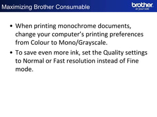 Maximizing Brother Consumable


  • When printing monochrome documents,
    change your computer’s printing preferences
    from Colour to Mono/Grayscale.
  • To save even more ink, set the Quality settings
    to Normal or Fast resolution instead of Fine
    mode.
 