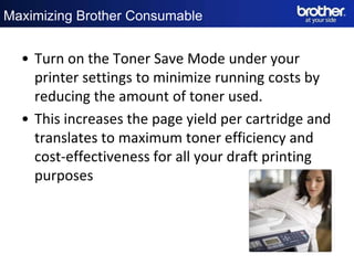 Maximizing Brother Consumable


  • Turn on the Toner Save Mode under your
    printer settings to minimize running costs by
    reducing the amount of toner used.
  • This increases the page yield per cartridge and
    translates to maximum toner efficiency and
    cost-effectiveness for all your draft printing
    purposes
 