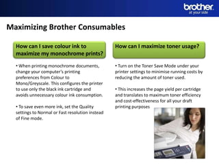 Maximizing Brother Consumables

  How can I save colour ink to                    How can I maximize toner usage?
  maximize my monochrome prints?
  • When printing monochrome documents,           • Turn on the Toner Save Mode under your
  change your computer’s printing                 printer settings to minimise running costs by
  preferences from Colour to                      reducing the amount of toner used.
  Mono/Greyscale. This configures the printer
  to use only the black ink cartridge and         • This increases the page yield per cartridge
  avoids unnecessary colour ink consumption.      and translates to maximum toner efficiency
                                                  and cost-effectiveness for all your draft
  • To save even more ink, set the Quality        printing purposes
  settings to Normal or Fast resolution instead
  of Fine mode.
 