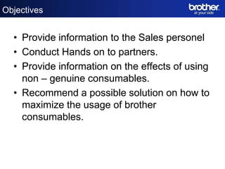 Objectives


  • Provide information to the Sales personel
  • Conduct Hands on to partners.
  • Provide information on the effects of using
    non – genuine consumables.
  • Recommend a possible solution on how to
    maximize the usage of brother
    consumables.
 