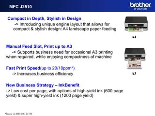 MFC J2510

  Compact in Depth, Stylish in Design
     -> Introducing unique engine layout that allows for
    compact & stylish design: A4 landscape paper feeding
                                                                  A4

 Manual Feed Slot, Print up to A3
   -> Supports business need for occasional A3 printing
 when required, while enjoying compactness of machine

 Fast Print Speed(up to 20/18ppm*)
   -> Increases business efficiency                               A3


 New Business Strategy – InkBenefit
 -> Low cost per page, with options of high-yield ink (600 page
 yield) & super high-yield ink (1200 page yield)



*Based on ISO/IEC 24734
 