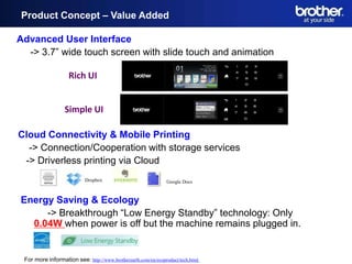 Product Concept – Value Added

Advanced User Interface
 Product Concept - Value-Added

    -> 3.7” wide touch screen with slide touch and animation

                    Rich UI


                  Simple UI

Cloud Connectivity & Mobile Printing
  -> Connection/Cooperation with storage services
 -> Driverless printing via Cloud
                           Dropbox                             Google Docs



Energy Saving & Ecology
     -> Breakthrough “Low Energy Standby” technology: Only
  0.04W when power is off but the machine remains plugged in.


 For more information see: http://www.brotherearth.com/en/ecoproduct/tech.html
 