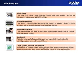 New Features

 New Features

                Print Speed
                The new S13 range offers Brothers fastest ever print speeds, with up to
                20mono/18 colour ppm* (ISO/IEC 24734)

                Landscape Printing
                The new S13 range utilises new landscape printing technology, offering a more
                compact machine that is suitable for small office spaces.

                New User Interface
                The user interface has been redesigned to offer ease of use through an intuitive,
                onscreen menu system.

                InkBenefit
                With the options of affordable high-yield and super high-yield InkBenefit
                cartridges, users can print more with less.

                “Low Energy Standby” Technology
                Offers Brother’s lowest power consumption to date, with approximately 0.04watt
                power consumption when power is off but the machine remains plugged in.
 