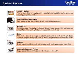 Business Features


            2-Sided Printing
            Print on both sides of the page with 2-sided printing capability, saving paper and
            reducing your printing costs.


            Wired / Wireless Networking
            Save resources and share printer across wired / wireless network


            Mobile Print
            iPrint&Scan app, Apple Airprint, Google Clould Print enable printing and scanning
            straight from iPhone, iPad, Android devices or Windows Phone.

            Cloud
            Print from / scan to a range of cloud based services such as Google Docs,
            Evernote, Dropbox, Facebook, Flickr or Picasa straight from cloud connected printer


            A3 Print
            Create high impact documents with occasional A3 printing via manual paper feed


            Automatic Document Feeder
            Copy, scan and fax multiple documents with ease using ADF
 