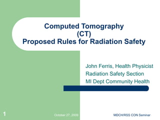 October 27, 2009 MDCH/RSS CON Seminar
1
Computed Tomography
(CT)
Proposed Rules for Radiation Safety
John Ferris, Health Physicist
Radiation Safety Section
MI Dept Community Health
 