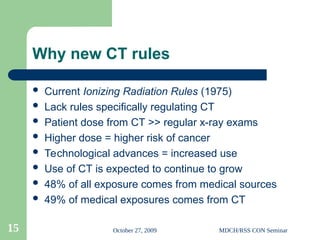 October 27, 2009 MDCH/RSS CON Seminar
15
Why new CT rules
 Current Ionizing Radiation Rules (1975)
 Lack rules specifically regulating CT
 Patient dose from CT >> regular x-ray exams
 Higher dose = higher risk of cancer
 Technological advances = increased use
 Use of CT is expected to continue to grow
 48% of all exposure comes from medical sources
 49% of medical exposures comes from CT
 