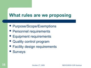 October 27, 2009 MDCH/RSS CON Seminar
16
What rules are we proposing
 Purpose/Scope/Exemptions
 Personnel requirements
 Equipment requirements
 Quality control program
 Facility design requirements
 Surveys
 