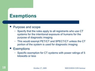 October 27, 2009 MDCH/RSS CON Seminar
18
Exemptions
 Purpose and scope
– Specify that the rules apply to all registrants who use CT
systems for the intentional exposure of humans for the
purpose of diagnostic imaging
– This would exempt PET/CT and SPECT/CT unless the CT
portion of the system is used for diagnostic imaging
 Exemptions
– Specific exemption for CT systems with power ratings of 5
kilowatts or less
 