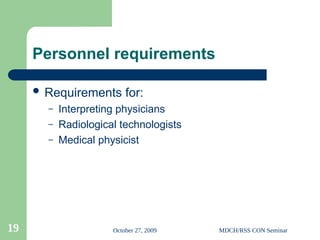 October 27, 2009 MDCH/RSS CON Seminar
19
Personnel requirements
 Requirements for:
– Interpreting physicians
– Radiological technologists
– Medical physicist
 