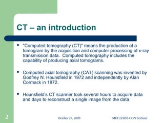 October 27, 2009 MDCH/RSS CON Seminar
2
CT – an introduction
 "Computed tomography (CT)" means the production of a
tomogram by the acquisition and computer processing of x-ray
transmission data. Computed tomography includes the
capability of producing axial tomograms.
 Computed axial tomography (CAT) scanning was invented by
Godfrey N. Hounsfield in 1972 and independently by Alan
Cormack in 1972.
 Hounsfield’s CT scanner took several hours to acquire data
and days to reconstruct a single image from the data
 