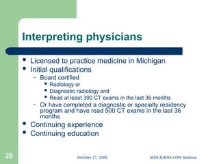 October 27, 2009 MDCH/RSS CON Seminar
20
Interpreting physicians
 Licensed to practice medicine in Michigan
 Initial qualifications
– Board certified
 Radiology or
 Diagnostic radiology and
 Read at least 300 CT exams in the last 36 months
– Or have completed a diagnostic or specialty residency
program and have read 500 CT exams in the last 36
months
 Continuing experience
 Continuing education
 