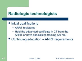 October 27, 2009 MDCH/RSS CON Seminar
21
Radiologic technologists
 Initial qualifications
– ARRT registered
– Hold the advanced certificate in CT from the
ARRT or have specialized training (20 hrs)
 Continuing education = ARRT requirements
 