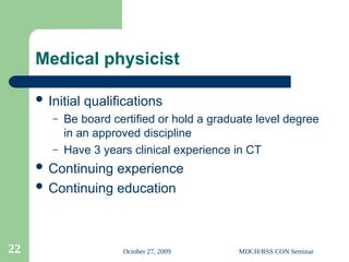 October 27, 2009 MDCH/RSS CON Seminar
22
Medical physicist
 Initial qualifications
– Be board certified or hold a graduate level degree
in an approved discipline
– Have 3 years clinical experience in CT
 Continuing experience
 Continuing education
 