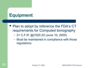 October 27, 2009 MDCH/RSS CON Seminar
23
Equipment
 Plan to adopt by reference the FDA’s CT
requirements for Computed tomography
– 21 C.F.R. §§1020.33 (June 10, 2005)
– Must be maintained in compliance with those
regulations
 