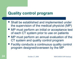 October 27, 2009 MDCH/RSS CON Seminar
24
Quality control program
 Shall be established and implemented under
the supervision of the medical physicist (MP)
 MP must perform an initial or acceptance test
of each CT system prior to use on patients
 MP must perform an annual evaluation of the
CT system and quality control program
 Facility conducts a continuous quality control
program designed/overseen by the MP
 