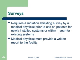October 27, 2009 MDCH/RSS CON Seminar
26
Surveys
 Requires a radiation shielding survey by a
medical physicist prior to use on patients for
newly installed systems or within 1 year for
existing systems
 Medical physicist must provide a written
report to the facility
 