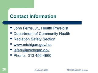 October 27, 2009 MDCH/RSS CON Seminar
28
Contact Information
 John Ferris, Jr., Health Physicist
 Department of Community Health
 Radiation Safety Section
 www.michigan.gov/rss
 jeferri@michigan.gov
 Phone: 313 456-4660
 