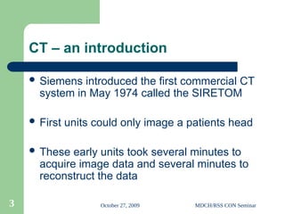 October 27, 2009 MDCH/RSS CON Seminar
3
CT – an introduction
 Siemens introduced the first commercial CT
system in May 1974 called the SIRETOM
 First units could only image a patients head
 These early units took several minutes to
acquire image data and several minutes to
reconstruct the data
 