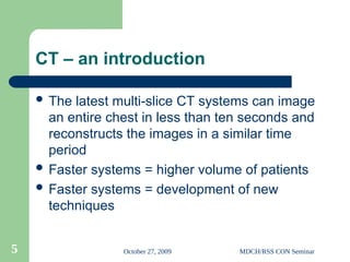 October 27, 2009 MDCH/RSS CON Seminar
5
CT – an introduction
 The latest multi-slice CT systems can image
an entire chest in less than ten seconds and
reconstructs the images in a similar time
period
 Faster systems = higher volume of patients
 Faster systems = development of new
techniques
 