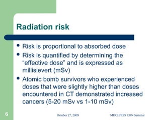 October 27, 2009 MDCH/RSS CON Seminar
6
Radiation risk
 Risk is proportional to absorbed dose
 Risk is quantified by determining the
“effective dose” and is expressed as
millisievert (mSv)
 Atomic bomb survivors who experienced
doses that were slightly higher than doses
encountered in CT demonstrated increased
cancers (5-20 mSv vs 1-10 mSv)
 