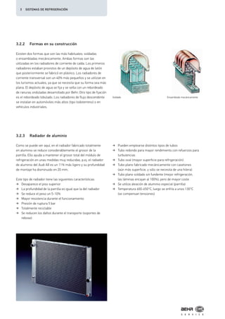 3.2.2 Formas en su construcción
3.2.3 Radiador de aluminio
Existen dos formas que son las más habituales: soldadas
o ensambladas mecánicamente. Ambas formas son las
utilizadas en los radiadores de corriente de caída. Los primeros
radiadores estaban provistos de un depósito de agua de latón
que posteriormente se fabricó en plástico. Los radiadores de
corriente transversal son un 40% más pequeños y se utilizan en
los turismos actuales, ya que se necesita que su forma sea más
plana. El depósito de agua se fija y se sella con un rebordeado
de ranuras onduladas desarrollado por Behr. Otro tipo de fijación
es el rebordeado lobulado. Los radiadores de flujo descendente
se instalan en automóviles más altos (tipo todoterreno) o en
vehículos industriales.
Como se puede ver aquí, en el radiador fabricado totalmente
en aluminio se reduce considerablemente el grosor de la
parrilla. Ello ayuda a mantener el grosor total del módulo de
refrigeración en unas medidas muy reducidas, p.ej. el radiador
de aluminio del Audi A8 es un 11% más ligero y su profundidad
de montaje ha disminuido en 20 mm.
Este tipo de radiador tiene las siguientes características:
Desaparece el piso superior
La profundidad de la parrilla es igual que la del radiador
Se reduce el peso un 5-10%
Mayor resistencia durante el funcionamiento
Presión de ruptura 5 bar
Totalmente reciclable
Se reducen los daños durante el transporte (soportes de
rebose)
Pueden emplearse distintos tipos de tubos
Tubo redondo para mayor rendimiento con refuerzos para
turbulencias
Tubo oval (mayor superficie para refrigeración)
Tubo plano fabricado mecánicamente con casetones
(aún más superficie, y sólo se necesita de una hilera)
Tubo plano soldado sin fundente (mejor refrigeración,
las láminas encajan al 100%), pero de mayor coste
Se utiliza aleación de aluminio especial (parrilla)
Temperatura 600-650°C, luego se enfría a unos 130°C
(se compensan tensiones)
Soldado Ensamblado mecánicamente
3 SISTEMAS DE REFRIGERACIÓN
 