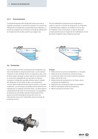 3.3.1 Funcionamiento
3.4 Termostato
La elevada temperatura del refrigerante provoca que éste se
expanda ocasionando un aumento de la presión en el sistema de
refrigeración. El refrigerante es presionado hacia el depósito. La
presión en el depósito se incrementa. La válvula de sobrepresión
en el tapón de cierre se abre y permite que salga el aire.
Los termostatos controlan la temperatura del refrigerante y de
este modo también la temperatura del motor. Los termostatos
mecánicos no han cambiado mucho a lo largo de los años, y hoy
en día se siguen utilizando. La pieza clave de su funcionamiento
es un elemento expandible de cera que abre una válvula y
reconduce el refrigerante que debe enfriarse hasta el radiador
del refrigerante. El termostato se abre a una temperatura
concreta, determinada previamente para el sistema, y no puede
modificarse. Los termostatos controlados electrónicamente son
regulados por la unidad de control del motor, y se abren según el
comportamiento del motor en funcionamiento. Los reguladores
de temperatura controlados electrónicamente proporcionan,
gracias al aumento del grado de eficacia del motor, una
reducción del consumo de combustible y de las emisiones de
sustancias nocivas.
Ventajas:
Reducción del consumo de combustible en un 4% aprox.
Reducción de las emisiones de sustancias nocivas
Aumento del confort (al mejorar la potencia calorífica)
Mayor vida útil del motor
Mantenimiento de la proporción en los flujos y de las
condiciones termodinámicas
Regulación de la temperatura según las necesidades
Máxima velocidad de cambio de temperatura
Mínimo aumento de volumen (<3%)
Una vez estabilizada la temperatura del refrigerante se
origina un vacío en el sistema de refrigeración. El refrigerante
es aspirado desde el depósito. Así también se forma vacío
en el depósito. Como consecuencia, se abre la válvula de
compensación de vacío en el tapón de cierre del depósito. El aire
fluye hacia el depósito hasta compensar la presión.
Componentes de cera controlados electrónicamente
3 SISTEMAS DE REFRIGERACIÓN
 