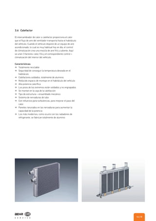 3.6 Calefactor
El intercambiador de calor o calefactor proporciona el calor
que el flujo de aire del ventilador transporta hasta el habitáculo
del vehículo. Cuando el vehículo dispone de un equipo de aire
acondicionado, lo cual es muy habitual hoy en día, el control
de climatización crea una mezcla de aire frío y caliente. Aquí
se unen 3 factores: calor, frío y el correspondiente control =
climatización del interior del vehículo.
Características:
Totalmente reciclable
Seguridad de conseguir la temperatura deseada en el
habitáculo
Calefactores soldados, totalmente de aluminio
Reducido espacio de montaje en el habitáculo del vehículo
Alta potencia calorífica
Los pisos de los extremos están soldados y no engrapados
Se montan en la caja de la calefacción
Tipo de estructura – ensamblado mecánico
Sistema de nervaduras de tubo
Con refuerzos para turbulencias, para mejorar el paso del
calor
Paneles ranurados en las nervaduras para aumentar la
capacidad de la potencia
Los más modernos, como ocurre con los radiadores de
refrigerante, se fabrican totalmente de aluminio
| 1514
 