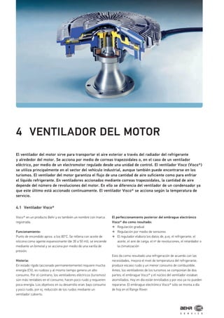 4 VENTILADOR DEL MOTOR
El ventilador del motor sirve para transportar el aire exterior a través del radiador del refrigerante
y alrededor del motor. Se acciona por medio de correas trapezoidales o, en el caso de un ventilador
eléctrico, por medio de un electromotor regulado desde una unidad de control. El ventilador Visco (Visco®)
se utiliza principalmente en el sector del vehículo industrial, aunque también puede encontrarse en los
turismos. El ventilador del motor garantiza el flujo de una cantidad de aire suficiente como para enfriar
el líquido refrigerante. En ventiladores accionados mediante correas trapezoidales, la cantidad de aire
depende del número de revoluciones del motor. En ello se diferencia del ventilador de un condensador ya
que este último está accionado continuamente. El ventilador Visco® se acciona según la temperatura de
servicio.
4.1 Ventilador Visco®
Visco® en un producto Behr y es también un nombre con marca
registrada.
Funcionamiento:
Punto de encendido aprox. a los 80°C. Se rellena con aceite de
silicona como agente expansionante (de 30 a 50 ml), se enciende
mediante un bimetal y se acciona por medio de una varilla de
presión.
Historia:
En estado rígido (accionado permanentemente) requiere mucha
energía (CV), es ruidoso y al mismo tiempo genera un alto
consumo. Por el contrario, los ventiladores eléctricos (turismos)
son más rentables en el consumo, hacen poco ruido y requieren
poca energía. Los objetivos en su desarrollo eran: bajo consumo
y poco ruido, por ej. reducción de los ruidos mediante un
ventilador cubierto.
El perfeccionamiento posterior del embrague electrónico
Visco® dio como resultado:
Regulación gradual
Regulación por medio de sensores
El regulador elabora los datos de, p.ej. el refrigerante, el
aceite, el aire de carga, el nº de revoluciones, el retardador o
la climatización
Esto da como resultado una refrigeración de acuerdo con las
necesidades, mejora el nivel de temperatura del refrigerante,
produce escaso ruido y un menor consumo de combustible.
Antes, los ventiladores de los turismos se componían de dos
partes; el embrague Visco® y el núcleo del ventilador estaban
atornillados. Hoy en día están enrollados y por eso ya no pueden
repararse. El embrague electrónico Visco® sólo se monta a día
de hoy en el Range Rover.
 