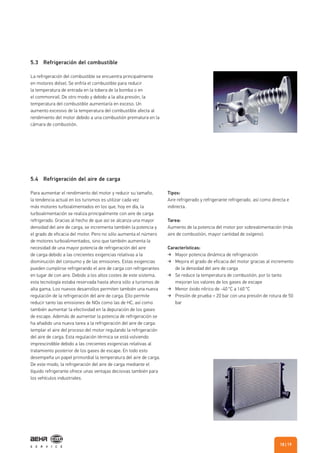 5.4 Refrigeración del aire de carga
Para aumentar el rendimiento del motor y reducir su tamaño,
la tendencia actual en los turismos es utilizar cada vez
más motores turboalimentados en los que, hoy en día, la
turboalimentación se realiza principalmente con aire de carga
refrigerado. Gracias al hecho de que así se alcanza una mayor
densidad del aire de carga, se incrementa también la potencia y
el grado de eficacia del motor. Pero no sólo aumenta el número
de motores turboalimentados, sino que también aumenta la
necesidad de una mayor potencia de refrigeración del aire
de carga debido a las crecientes exigencias relativas a la
disminución del consumo y de las emisiones. Estas exigencias
pueden cumplirse refrigerando el aire de carga con refrigerantes
en lugar de con aire. Debido a los altos costes de este sistema,
esta tecnología estaba reservada hasta ahora sólo a turismos de
alta gama. Los nuevos desarrollos permiten también una nueva
regulación de la refrigeración del aire de carga. Ello permite
reducir tanto las emisiones de NOx como las de HC, así como
también aumentar la efectividad en la depuración de los gases
de escape. Además de aumentar la potencia de refrigeración se
ha añadido una nueva tarea a la refrigeración del aire de carga:
templar el aire del proceso del motor regulando la refrigeración
del aire de carga. Esta regulación térmica se está volviendo
imprescindible debido a las crecientes exigencias relativas al
tratamiento posterior de los gases de escape. En todo esto
desempeña un papel primordial la temperatura del aire de carga.
De este modo, la refrigeración del aire de carga mediante el
líquido refrigerante ofrece unas ventajas decisivas también para
los vehículos industriales.
Tipos:
Aire refrigerado y refrigerante refrigerado, así como directa e
indirecta.
Tarea:
Aumento de la potencia del motor por sobrealimentación (más
aire de combustión, mayor cantidad de oxígeno).
Características:
Mayor potencia dinámica de refrigeración
Mejora el grado de eficacia del motor gracias al incremento
de la densidad del aire de carga
Se reduce la temperatura de combustión, por lo tanto
mejoran los valores de los gases de escape
Menor óxido nítrico de -40 °C a 160 °C
Presión de prueba = 20 bar con una presión de rotura de 50
bar
5.3 Refrigeración del combustible
La refrigeración del combustible se encuentra principalmente
en motores diésel. Se enfría el combustible para reducir
la temperatura de entrada en la tobera de la bomba o en
el commonrail. De otro modo y debido a la alta presión, la
temperatura del combustible aumentaría en exceso. Un
aumento excesivo de la temperatura del combustible afecta al
rendimiento del motor debido a una combustión prematura en la
cámara de combustión.
| 1918
 