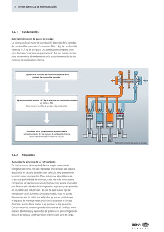 5.4.1 Fundamentos
Sobrealimentación de gases de escape
La potencia de un motor de combustión depende de la cantidad
de combustible quemada. En motores Otto, 1 kg de combustible
necesita 14,7 kg de aire para una combustión completa; esto
es la llamada "relación estequiométrica". Así, un medio efectivo
para incrementar el rendimiento es la turboalimentación de los
motores de combustión interna.
5.4.2 Requisitos
Aumentar la potencia de la refrigeración
En los turismos, la necesidad de una mayor potencia de
refrigeración choca con las crecientes limitaciones del espacio
disponible en la zona delantera del vehículo. Hoy predominan
los intercoolers compactos. Para solucionar el problema de
la escasa profundidad de montaje, cada vez más intercoolers
compactos se fabrican con una estructura más plana, montados
por delante del radiador del refrigerante, algo que ya es estándar
en los vehículos industriales. El uso de este nuevo tipo de
intercooler va en aumento. De todos modos, esto no puede
llevarse a cabo en todos los vehículos ya que es posible que
el espacio de montaje necesario ya esté ocupado o se haya
dedicado a otros fines, como p. ej. proteger a los peatones.
Con dos nuevos sistemas puede solucionarse el conflicto entre
espacio de montaje y necesidad de potencia: la pre-refrigeración
del aire de carga y la refrigeración indirecta del aire de carga.
Sobrealimentación de gases de escape
La potencia de un motor de combustión depende de la
cantidad de combustible quemada.
1 kg de combustible necesita 14,7 kg de aire para una combustión completa
en motores Otto
Motor diésel > 14,67 kg de aire para 1 kg combustible
Un método eficaz para aumentar la potencia es la
sobrealimentación de los motores de combustión interna
Motor sobrealimentado ←→ Motor de succión
5 OTROS SISTEMAS DE REFRIGERACIÓN
 