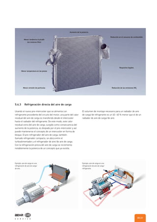 5.4.3 Refrigeración directa del aire de carga
Usando el nuevo pre-intercooler que se alimenta con
refrigerante procedente del circuito del motor, una parte del calor
residual del aire de carga es transferido desde el intercooler
hasta el radiador del refrigerante. De este modo, este calor
residual extra del aire de carga, surgido como consecuencia del
aumento de la potencia, es disipado por el pre-intercooler y así
puede mantenerse el concepto de un intercooler en forma de
bloque. El pre-refrigerador del aire de carga, también
llamado refrigerador compacto, se ubica entre el
turboalimentador y el refrigerador de aire/de aire de carga.
Con la refrigeración previa del aire de carga se incrementa
notablemente la potencia de un concepto que ya existía.
El volumen de montaje necesario para un radiador de aire
de carga/de refrigerante es un 40 - 60 % menor que el de un
radiador de aire de carga/de aire.
Aumento de la potencia
Reducción en el consumo de combustible
Requisitos legales
Reducción de las emisiones NOx
Menor emisión de partículas
Menor temperatura en las piezas
Menor tendencia al picado
(en motores Otto)
Ejemplo: aire de carga en una
refrigeración de aire de carga/
de aire.
Ejemplo: aire de carga en una
refrigeración de aire de carga/
refrigerante.
| 2120
 