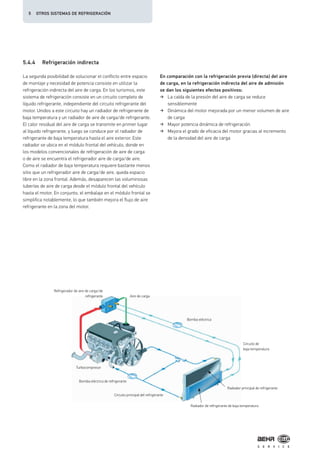 5.4.4 Refrigeración indirecta
La segunda posibilidad de solucionar el conflicto entre espacio
de montaje y necesidad de potencia consiste en utilizar la
refrigeración indirecta del aire de carga. En los turismos, este
sistema de refrigeración consiste en un circuito completo de
líquido refrigerante, independiente del circuito refrigerante del
motor. Unidos a este circuito hay un radiador de refrigerante de
baja temperatura y un radiador de aire de carga/de refrigerante.
El calor residual del aire de carga se transmite en primer lugar
al líquido refrigerante, y luego se conduce por el radiador de
refrigerante de baja temperatura hasta el aire exterior. Este
radiador se ubica en el módulo frontal del vehículo, donde en
los modelos convencionales de refrigeración de aire de carga
o de aire se encuentra el refrigerador aire de carga/de aire.
Como el radiador de baja temperatura requiere bastante menos
sitio que un refrigerador aire de carga/de aire, queda espacio
libre en la zona frontal. Además, desaparecen las voluminosas
tuberías de aire de carga desde el módulo frontal del vehículo
hasta el motor. En conjunto, el embalaje en el módulo frontal se
simplifica notablemente, lo que también mejora el flujo de aire
refrigerante en la zona del motor.
En comparación con la refrigeración previa (directa) del aire
de carga, en la refrigeración indirecta del aire de admisión
se dan los siguientes efectos positivos:
La caída de la presión del aire de carga se reduce
sensiblemente
Dinámica del motor mejorada por un menor volumen de aire
de carga
Mayor potencia dinámica de refrigeración
Mejora el grado de eficacia del motor gracias al incremento
de la densidad del aire de carga
Refrigerador de aire de carga/de
refrigerante Aire de carga
Bomba eléctrica
Bomba eléctrica de refrigerante
Turbocompresor
Circuito principal del refrigerante
Radiador principal de refrigerante
Circuito de
baja temperatura
Radiador de refrigerante de baja temperatura
5 OTROS SISTEMAS DE REFRIGERACIÓN
 