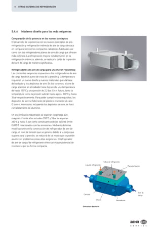 5.4.6 Moderno diseño para los más exigentes
Comparación de la potencia en los nuevos conceptos
El desarrollo de la potencia con los nuevos conceptos de pre-
refrigeración y refrigeración indirecta de aire de carga destaca
en comparación con los compactos radiadores habituales así
como con los refrigeradores planos de aire de carga que ofrecen
más potencia: La refrigeración mejora notablemente; en la
refrigeración indirecta, además, se reduce la caída de la presión
del aire de carga de manera significativa.
Refrigeradores de aire de carga para una mayor resistencia
Las crecientes exigencias impuestas a los refrigeradores de aire
de carga desde el punto de vista de la presión y la temperatura
requieren un nuevo diseño y nuevos materiales para la base
del radiador y los depósitos de aire. En los turismos, el aire de
carga al entrar en el radiador tiene hoy en día una temperatura
de hasta 150°C y una presión de 2,2 bar. En el futuro, tanto la
temperatura como la presión subirán hasta aprox. 200°C y hasta
3 bar respectivamente. Para poder cumplir estos requisitos, los
depósitos de aire se fabricarán de plástico resistente al calor.
O bien el intercooler, incluyendo los depósitos de aire, se hará
completamente de aluminio.
En los vehículos industriales se esperan exigencias aún
mayores. Frente a los actuales 200°C y 3 bar se esperan
260°C y hasta 4 bar como consecuencia de los valores límite
EURO 5 relacionados con las emisiones. Mediante distintas
modificaciones en la construcción del refrigerador de aire de
carga, el nivel de tensión que se genera, debido a la carga que
supone para la presión, se reducirá de tal modo que se podrán
asumir sin problemas estas altas exigencias. El refrigerador
de aire de carga/de refrigerante ofrece un mayor potencial de
resistencia por su forma compacta.
Tubos de refrigerante
Líquido refrigerante
Aire de
carga
Placa de fijación
NervadurasDiscos
Estructura de discos
Carcasa
5 OTROS SISTEMAS DE REFRIGERACIÓN
 