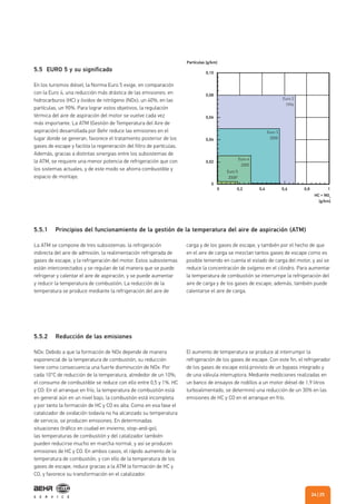 5.5.1 Principios del funcionamiento de la gestión de la temperatura del aire de aspiración (ATM)
5.5.2 Reducción de las emisiones
La ATM se compone de tres subsistemas: la refrigeración
indirecta del aire de admisión, la realimentación refrigerada de
gases de escape, y la refrigeración del motor. Estos subsistemas
están interconectados y se regulan de tal manera que se puede
refrigerar y calentar el aire de aspiración, y se puede aumentar
y reducir la temperatura de combustión. La reducción de la
temperatura se produce mediante la refrigeración del aire de
NOx: Debido a que la formación de NOx depende de manera
exponencial de la temperatura de combustión, su reducción
tiene como consecuencia una fuerte disminución de NOx: Por
cada 10°C de reducción de la temperatura, alrededor de un 10%;
el consumo de combustible se reduce con ello entre 0,5 y 1%. HC
y CO: En el arranque en frío, la temperatura de combustión está
en general aún en un nivel bajo, la combustión está incompleta
y por tanto la formación de HC y CO es alta. Como en esa fase el
catalizador de oxidación todavía no ha alcanzado su temperatura
de servicio, se producen emisiones. En determinadas
situaciones (tráfico en ciudad en invierno, stop-and-go),
las temperaturas de combustión y del catalizador también
pueden reducirse mucho en marcha normal, y así se producen
emisiones de HC y CO. En ambos casos, el rápido aumento de la
temperatura de combustión, y con ello de la temperatura de los
gases de escape, reduce gracias a la ATM la formación de HC y
CO, y favorece su transformación en el catalizador.
carga y de los gases de escape, y también por el hecho de que
en el aire de carga se mezclan tantos gases de escape como es
posible teniendo en cuenta el estado de carga del motor, y así se
reduce la concentración de oxígeno en el cilindro. Para aumentar
la temperatura de combustión se interrumpe la refrigeración del
aire de carga y de los gases de escape; además, también puede
calentarse el aire de carga.
El aumento de temperatura se produce al interrumpir la
refrigeración de los gases de escape. Con este fin, el refrigerador
de los gases de escape está provisto de un bypass integrado y
de una válvula interruptora. Mediante mediciones realizadas en
un banco de ensayos de rodillos a un motor diésel de 1,9 litros
turboalimentado, se determinó una reducción de un 30% en las
emisiones de HC y CO en el arranque en frío.
5.5 EURO 5 y su significado
En los turismos diésel, la Norma Euro 5 exige, en comparación
con la Euro 4, una reducción más drástica de las emisiones: en
hidrocarburos (HC) y óxidos de nitrógeno (NOx), un 40%; en las
partículas, un 90%. Para lograr estos objetivos, la regulación
térmica del aire de aspiración del motor se vuelve cada vez
más importante. La ATM (Gestión de Temperatura del Aire de
aspiración) desarrollada por Behr reduce las emisiones en el
lugar donde se generan, favorece el tratamiento posterior de los
gases de escape y facilita la regeneración del filtro de partículas.
Además, gracias a distintas sinergias entre los subsistemas de
la ATM, se requiere una menor potencia de refrigeración que con
los sistemas actuales, y de este modo se ahorra combustible y
espacio de montaje.
0,10
Partículas [g/km]
HC + NOx
[g/km]
0,08
0,06
0,04
0,02
0
0 0,2
Euro 2
1996
Euro 3
2000
Euro 4
2005
Euro 5
2008*
0,6 0,8 10,4
| 2524
 