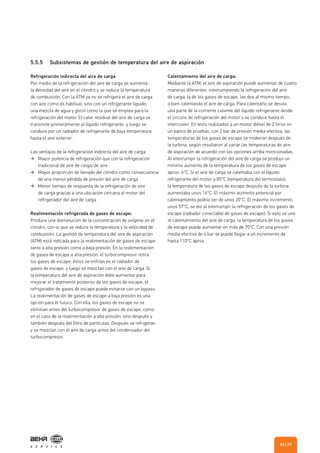 5.5.5 Subsistemas de gestión de temperatura del aire de aspiración
Refrigeración indirecta del aire de carga
Por medio de la refrigeración del aire de carga se aumenta
la densidad del aire en el cilindro y se reduce la temperatura
de combustión. Con la ATM ya no se refrigera el aire de carga
con aire como es habitual, sino con un refrigerante líquido,
una mezcla de agua y glicol como la que se emplea para la
refrigeración del motor. El calor residual del aire de carga se
transmite primeramente al líquido refrigerante, y luego se
conduce por un radiador de refrigerante de baja temperatura
hasta el aire exterior.
Las ventajas de la refrigeración indirecta del aire de carga:
Mayor potencia de refrigeración que con la refrigeración
tradicional de aire de carga/de aire
Mayor proporción de llenado del cilindro como consecuencia
de una menor pérdida de presión del aire de carga
Menor tiempo de respuesta de la refrigeración de aire
de carga gracias a una ubicación cercana al motor del
refrigerador del aire de carga
Realimentación refrigerada de gases de escape:
Produce una disminución de la concentración de oxígeno en el
cilindro, con lo que se reduce la temperatura y la velocidad de
combustión. La gestión de temperatura del aire de aspiración
(ATM) está indicada para la realimentación de gases de escape
tanto a alta presión como a baja presión. En la realimentación
de gases de escape a alta presión, el turbocompresor retira
los gases de escape, éstos se enfrían en el radiador de
gases de escape, y luego se mezclan con el aire de carga. Si
la temperatura del aire de aspiración debe aumentar para
mejorar el tratamiento posterior de los gases de escape, el
refrigerador de gases de escape puede evitarse con un bypass.
La realimentación de gases de escape a baja presión es una
opción para el futuro. Con ella, los gases de escape no se
eliminan antes del turbocompresor de gases de escape, como
en el caso de la realimentación a alta presión, sino después y
también después del filtro de partículas. Después se refrigeran
y se mezclan con el aire de carga antes del condensador del
turbocompresor.
Calentamiento del aire de carga:
Mediante la ATM, el aire de aspiración puede aumentar de cuatro
maneras diferentes: interrumpiendo la refrigeración del aire
de carga, la de los gases de escape, las dos al mismo tiempo,
o bien calentando el aire de carga. Para calentarlo se desvía
una parte de la corriente caliente del líquido refrigerante desde
el circuito de refrigeración del motor y se conduce hasta el
intercooler. En tests realizados a un motor diésel de 2 litros en
un banco de pruebas, con 2 bar de presión media efectiva, las
temperaturas de los gases de escape se midieron después de
la turbina, según resultaron al variar las temperaturas de aire
de aspiración de acuerdo con las opciones arriba mencionadas.
Al interrumpir la refrigeración del aire de carga se produjo un
mínimo aumento de la temperatura de los gases de escape:
aprox. 6°C. Si el aire de carga se calentaba con el líquido
refrigerante del motor a 85°C (temperatura del termostato),
la temperatura de los gases de escape después de la turbina
aumentaba unos 16°C. El máximo aumento potencial por
calentamiento podría ser de unos 20°C. El máximo incremento,
unos 57°C, se dio al interrumpir la refrigeración de los gases de
escape (radiador conectable de gases de escape). Si esto se une
al calentamiento del aire de carga, la temperatura de los gases
de escape puede aumentar en más de 70°C. Con una presión
media efectiva de 4 bar se puede llegar a un incremento de
hasta 110°C aprox.
| 2726
 