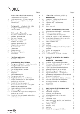 1 Sistemas de refrigeración modernos 4
1.1 Sistema integrado – Turismo 4
1.2 Sistema integrado – Vehículo Industrial 5
1.3 Estructura de un módulo moderno de
refrigeración 5
2 Refrigeración – echando la vista atrás 6
2.1 Refrigeración del motor con agua 6
2.2 Situación actual 7
3 Sistemas de refrigeración 8
3.1 El sistema de refrigeración del motor 8
3.2 Radiador de refrigerante 9
3.2.1 Estructura habitual 9
3.2.2 Formas en su construcción 10
3.2.3 Radiador de aluminio 10
3.3 Depósito de compensación
(depósito de expansión) 11
3.3.1 Funcionamiento 12
3.4 Termostato 12
3.4.1 Funcionamiento 13
3.5 Bombas de refrigerante 14
3.6 Calefactores 15
4 Ventiladores del motor 16
4.1 Ventiladores Visco® 16
5 Otros sistemas de refrigeración 18
5.1 Refrigeración del aceite – motor y transmisión 18
5.2 Refrigeración de la servodirección 18
5.3 Refrigeración del combustible 19
5.4 Refrigeración del aire de carga 19
5.4.1 Fundamentos 20
5.4.2 Requisitos 20
5.4.3 Refrigeración directa 21
5.4.4 Refrigeración indirecta 22
5.4.5 Regulación térmica del aire del motor 23
5.4.6 Diseño moderno para los más exigentes 24
5.5 EURO 5 y su significado 25
5.5.1 Gestión de la temperatura en el
funcionamiento del aire de succión (ATM) 25
5.5.2 Reducción de las emisiones 25
5.5.3 Regeneración del filtro de partículas 26
5.5.4 Ahorro energético 26
5.5.5 Subsistemas de la gestión de la temperatura
en el aire de succión 27
5.5.6 Gestión de la temperatura de la batería en
vehículos híbridos 28
Página Página
6 Calefactor de coeficiente positivo de
temperatura PTC 30
6.1 Estructura y modo de funcionamiento 31
6.2 Potencia y disponibilidad 32
6.3 Seguridad en el funcionamiento 33
6.4 Control 33
6.5 Nuevo desarrollo 33
7 Diagnosis, mantenimiento y reparación 34
7.1 Refrigerante, anticongelante y anticorrosión 34
7.2 Mantenimiento del radiador 35
7.3 Lavado del sistema de refrigeración 35
7.4 Purgado del sistema a la hora de rellenarlo 36
7.4.1 Comprobación del sistema de refrigeración
mediante un test de presión 36
7.5 Daños más habituales 37
7.5.1 Radiador 37
7.5.2 Calefactor 37
7.6 Comprobación del sistema de refrigeración y
diagnosis 38
7.6.1 El motor se sobrecalienta 38
7.6.2 El motor no se calienta 38
7.6.3 La calefacción no calienta lo suficiente 39
8 Sistema de refrigeración con regulación
electrónica
(Ejemplo VW 1,6l motor APF) 40
8.1 El nivel de temperatura del refrigerante 40
8.2 Visión general de sistemas de refrigeración
regulados electrónicamente 40
8.3 Carcasa del distribuidor del refrigerante 41
8.4 Unidad de regulación del refrigerante 42
8.5 Circuito de refrigerante largo y corto 42
8.6 Regulación electrónica – Visión general 43
8.7 Regulación de la temperatura del refrigerante
al encender la calefacción 44
8.8 Diagrama característico – Valores nominales 44
8.9 Sensor de temperatura del refrigerante 45
8.10 Termostato regulado por el diagrama
característico 46
8.11 Conclusiones 47
9 Breve información técnica para el taller 48
9.1 Depósito de expansión 48
9.2 Radiador de refrigerante 50
9.2.1 Tapón de cierre del radiador 52
9.2.2 Lavado del sistema de refrigeración 54
9.3 Intercooler 56
9.4 Radiador de aceite 58
9.5 Calefacción auxiliar de coeficiente positivo de
temperatura (PTC) 60
9.6 Embrague Visco® 64
9.7 Ventilador Visco® 66
9.8 Calefactor 68
9.9 Radiador de aceite para retardadores 70
ÍNDICE
 