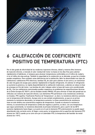 6 CALEFACCIÓN DE COEFICIENTE
POSITIVO DE TEMPERATURA (PTC)
Por el alto grado de efectividad de los modernos inyectores directos, diésel y motores Otto (motores
de inyección directa), a menudo el calor residual del motor no basta en los días fríos para calentar
rápidamente el habitáculo, ni tampoco para alcanzar temperaturas confortables en el tráfico de ciudad y
ni en el tráfico de stop-and-go. También la seguridad en la conducción se ve afectada, ya que los cristales
pueden empañarse. Para combatir estas deficiencias de la calefacción, Behr ha desarrollado tres tipos de
calefactores: calefactores PTC eléctricos, bombas CO2
de calor para calentar el aire extra y un transmisor
de calor de gases de escape para calentar rápidamente el líquido refrigerante. Al calentar el refrigerante
se aumenta la potencia y la rápida disponibilidad de la calefacción tradicional, y además se reduce la fase
de arranque en frío del motor. Las bombas de calor trabajan sobre la base del nuevo aire acondicionado
de CO2
. Con los calefactores mencionados pueden respetarse sin problemas las especificaciones técnicas
de la Unión Europea EC 78317 y de los Estados Unidos FMVSS 103 para eliminar el hielo del parabrisas en
vehículos con motores de inyección directa. Los elementos PTC pertenecen a las resistencias cerámicas
no lineales. PTC significa "Coeficiente Positivo de Temperatura", es decir, la resistencia eléctrica aumenta
con la temperatura del elemento. Aunque esto no sea verdad completamente, ya que en un primer
momento la resistencia desciende y la temperatura aumenta. La línea característica de resistencia
tiene en este ámbito una característica negativa de temperatura. Cuando se alcanza la resistencia
mínima, la característica de temperatura cambia de negativa a positiva, es decir, con una temperatura
que sigue aumentando, la resistencia desciende al principio lentamente, pero a partir de los 80°C
aumenta rápidamente hasta llegar a un punto en el cual el elemento PTC prácticamente no puede seguir
absorbiendo más corriente extra. Al llegar a este punto, la temperatura de la superficie del elemento PTC
alcanza los 150°C cuando ya no corre aire por el calentador PTC; la temperatura del bastidor de metal
alcanza los 110°C.
 
