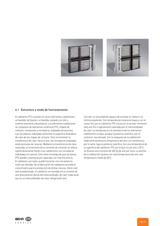 6.1 Estructura y modo de funcionamiento
El calefactor PTC consiste en varios elementos calefactores:
un bastidor de fijación, un bastidor aislante y el relé o
sistema electrónico de potencia. Los elementos calefactores
se componen de elementos cerámicos PTC, chapas de
contacto, conexiones y nervaduras onduladas de aluminio.
Las nervaduras onduladas aumentan la superficie disipadora
de calor de las chapas de contacto. Para incrementar la
transferencia de calor hacia el aire, las nervaduras onduladas
están provistas de ranuras. Mediante la transferencia de calor
mejorada, el incremento de la corriente de conexión se reduce
significativamente frente a los calefactores con nervaduras
onduladas sin ranuras. Esto tiene la ventaja de que las barras
PTC pueden conectarse por separado con más frecuencia.
El calefactor, por tanto, puede funcionar con una potencia
total más elevada. De la fabricación de radiadores procede el
conocimiento para la producción de dichas ranuras. Dentro del
aire acondicionado, el calefactor va montado en la corriente de
aire directamente detrás del intercambiador de calor tradicional,
que es un intercambiador de calor refrigerante/aire.
Con ello, la necesidad de espacio de montaje se reduce a la
mínima expresión. Con temperaturas exteriores bajas y con el
motor frío, por el calefactor PTC circula en un primer momento
sólo aire frío o ligeramente calentado por el intercambiador
de calor. La temperatura y la resistencia de los elementos
calefactores es baja, aunque la potencia calorífica, por el
contrario, sea elevada. Con la respuesta de la calefacción
tradicional aumenta la temperatura del aire y la resistencia y,
por lo tanto, baja la potencia calorífica. Con una temperatura de
la superficie del calefactor PTC por el que circula aire a 25°C,
se alcanza una corriente de 480 kg de aire por hora. La parrilla
de la calefacción alcanza con esta temperatura del aire una
temperatura media de 50°C.
| 3130
 