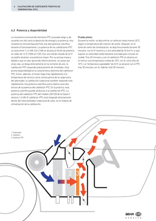 1 2 3
6.2 Potencia y disponibilidad
La resistencia nominal del elemento PTC se puede elegir, y de
acuerdo con ello varía la absorción de energía y la potencia. Una
resistencia nominal baja permite una alta potencia calorífica
durante el funcionamiento. La potencia de los calefactores PTC
se sitúa entre 1 y 2 kW. Con 2 kW se alcanza el límite de potencia
en redes de 12 V (150A en 13V). Con una red de a bordo de 42 V
se podría alcanzar una potencia mayor. Por su escasa masa y
debido a que el calor generado eléctricamente, sin pasar por
otras vías, se disipa directamente en la corriente de aire, la
calefacción PTC responde prácticamente de inmediato. Esta
pronta disponibilidad es la característica distintiva del calefactor
PTC. Como, además, el motor llega más rápidamente a la
temperatura de servicio como consecuencia de la carga extra
del alternador, la calefacción tradicional también responde más
rápidamente. Esa potencia calorífica extra implica unos dos
tercios de la potencia del calefactor PTC. En la práctica, esta
potencia calorífica puede atribuirse a la calefacción PTC. La
potencia del calefactor PTC del modelo 220 CDI de la Clase E
alcanza 1,6 kW. El calefactor PTC está integrado directamente
detrás del intercambiador tradicional de calor, en el módulo de
climatización de la calefacción.
Prueba piloto:
Durante la noche, se deja enfriar un vehículo hasta menos 20°C,
según la temperatura del colector de aceite. Después, en el
túnel de viento de climatización, se deja funcionando durante 30
minutos, con la 3ª marcha y a una velocidad de 32 km/h, lo que
supone un velocidad media bastante acertada para circular en
ciudad. Tras 20 minutos y con el calefactor PTC se alcanza en
el interior una temperatura media de 18°C; sin él, sería sólo de
10°C. La "temperatura agradable" de 24°C se alcanzó con el PTC
tras 30 minutos; sin él, habrían sido 50 minutos.
1. Evaporador
2. Calefactor
3. Calefactor PTC
6 CALEFACCIÓN DE COEFICIENTE POSITIVO DE
TEMPERATURA (PTC)
 