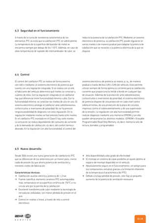 6.4 Control
6.5 Nuevo desarrollo
El control del calefactor PTC se realiza de forma externa
con relé o mediante un sistema electrónico de potencia que
cuenta con una regulación integrada. Si se realiza con el relé,
el fabricante del vehículo determina qué niveles se conectan y
cuántos de ellos. Con la regulación integrada en el calefactor
hay que diferenciar entre funcionalidad mínima o alta. Con la
funcionalidad mínima, se conectan los niveles de uno en uno. El
sistema electrónico protege el calefactor ante sobretensiones,
cortocircuitos e inversiones de polaridad. No se ha previsto
ninguna posibilidad de diagnosis con esta regulación. En la
regulación mediante niveles se han previsto hasta ocho niveles.
En el calefactor PTC montado en el Clase E hay siete niveles.
La activación se realiza dependiendo del consumo de corriente
y de la demanda de calefacción, es decir, del confort térmico
deseado. En la regulación con alta funcionalidad, el control del
Desde 2004 existe una nueva generación de calefactores PTC
que se diferencian de los anteriores por un menor peso, menor
caída de presión (lo que ahorra potencia de ventilación) y
menores costes de fabricación.
Características técnicas:
Calefacción auxiliar eléctrica; potencia de 1-2 kw
Fuente calorífica: elemento cerámico PTC autorregulable,
máx. temperatura en la superficie cerámica de 150°C si no
circula aire por la parrilla de la calefacción
Excelente transferencia de calor mediante la tecnología de
nervaduras onduladas, con menor pérdida de presión en el
aire
Control en niveles o lineal, a través de relé o control
electrónico
sistema electrónico de potencia se realiza, p. ej., de manera
gradual a través del bus LIN o CAN del vehículo. Esto permite
utilizar siempre de forma óptima la corriente para la calefacción,
corriente que proporciona la red de a bordo en cualquier tipo
de situación. Además de la protección ante sobretensiones,
cortocircuitos o inversiones de polaridad, el sistema electrónico
de potencia dispone de una protección en cada nivel contra
sobrecorrientes, de una protección de la placa de circuitos
impresos contra el sobrecalentamiento y de una supervisión
de la tensión. La regulación con alta funcionalidad permite
realizar diagnosis mediante una memoria EPROM y con ello
pueden almacenarse los distintos modelos. (EPROM = Erasable
Programmable Read Only Memory, es decir, memoria sólo de
lectura, borrable y programable).
Alta disponibilidad y alto grado de efectividad
El montaje en sistema de cajas posibilita un ajuste óptimo al
espacio de montaje disponible en el vehículo
Absolutamente seguro en el funcionamiento, sin peligro para
los componentes cercanos gracias a la limitación inherente
de la temperatura (característica del PTC)
Debido a la baja pérdida de presión, sólo hay un pequeño
aumento de la potencia de ventilación necesaria
6.3 Seguridad en el funcionamiento
A través de la curva de resistencia característica de los
elementos PTC se evita que la calefacción PTC se sobrecaliente.
La temperatura de la superficie del bastidor de metal se
encuentra siempre por debajo de los 110°C. Además, en caso de
altas temperaturas de soplado del intercambiador de calor, se
reducirá la potencia de la calefacción PTC. Mediante un sistema
electrónico de potencia, la calefacción PTC puede regularse en
varios niveles o de manera gradual para adaptar la potencia de
calefacción que se necesite o la potencia eléctrica de la que se
dispone.
| 3332
 