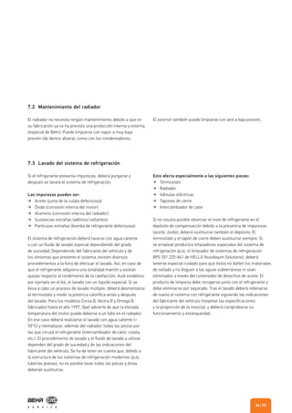 7.2 Mantenimiento del radiador
7.3 Lavado del sistema de refrigeración
El radiador no necesita ningún mantenimiento debido a que en
su fabricación ya se ha previsto una protección interna y externa
(especial de Behr). Puede limpiarse con vapor a muy baja
presión (de dentro afuera), como con los condensadores.
Si el refrigerante presenta impurezas, deberá purgarse y
después se lavará el sistema de refrigeración.
Las impurezas pueden ser:
Aceite (junta de la culata defectuosa)
Óxido (corrosión interna del motor)
Aluminio (corrosión interna del radiador)
Sustancias extrañas (aditivos/sellantes)
Partículas extrañas (bomba de refrigerante defectuosa)
El sistema de refrigeración deberá lavarse con agua caliente
o con un fluido de lavado especial dependiendo del grado
de suciedad. Dependiendo del fabricante del vehículo y de
los síntomas que presente el sistema, existen diversos
procedimientos a la hora de efectuar el lavado. Así, en caso de
que el refrigerante adquiera una tonalidad marrón y existan
quejas respecto al rendimiento de la calefacción, Audi establece,
por ejemplo en el A6, el lavado con un líquido especial. Si se
lleva a cabo un proceso de lavado múltiple, deberá desmontarse
el termostato y medir la potencia calorífica antes y después
del lavado. Para los modelos Corsa B, Vectra B y Omega B
fabricados hasta el año 1997, Opel advierte de que la elevada
temperatura del motor puede deberse a un fallo en el radiador.
En ese caso deberá realizarse el lavado con agua caliente (>
50°C) y reemplazar, además del radiador, todas las piezas por
las que circula el refrigerante (intercambiador de calor, culata,
etc.). El procedimiento de lavado y el fluido de lavado a utilizar
dependen del grado de suciedad y de las indicaciones del
fabricante del vehículo. Se ha de tener en cuenta que, debido a
la estructura de los sistemas de refrigeración modernos (p.ej.
tuberías planas), no es posible lavar todas las piezas y éstas
deberán sustituirse.
El exterior también puede limpiarse con aire a baja presión.
Esto afecta especialmente a las siguientes piezas:
Termostato
Radiador
Válvulas eléctricas
Tapones de cierre
Intercambiador de calor
Si no resulta posible observar el nivel de refrigerante en el
depósito de compensación debido a la presencia de impurezas
(aceite, óxido), deberá sustituirse también el depósito. El
termostato y el tapón de cierre deben sustituirse siempre. Si
se emplean productos limpiadores especiales del sistema de
refrigeración (p.ej. el limpiador de sistemas de refrigeración
8PS 351 225-841 de HELLA Nussbaum Solutions), deberá
tenerse especial cuidado para que éstos no dañen los materiales
de sellado y no lleguen a las aguas subterráneas ni sean
eliminados a través del contenedor de desechos de aceite. El
producto de limpieza debe recogerse junto con el refrigerante y
debe eliminarse por separado. Tras el lavado deberá rellenarse
de nuevo el sistema con refrigerante siguiendo las indicaciones
del fabricante del vehículo (respetar las especificaciones
y la proporción de la mezcla), y deberá comprobarse su
funcionamiento y estanqueidad.
| 3534
 