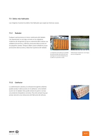 7.5.1 Radiador
7.5.2 Calefactor
Cualquier avería provoca un menor rendimiento del radiador.
Las reparaciones no son algo corriente en los radiadores
modernos de refrigerante ya que es realmente difícil realizar una
soldadura de aluminio y, además, provocaría obstrucciones en
los pequeños canales. Tampoco deben usarse selladores ya que
provocarían obstrucciones y reducirían la potencia del radiador.
La sedimentación calcárea y la utilización de agentes sellantes
pueden producir obstrucciones en el calefactor, como también
ocurre con el radiador. Esto puede evitarse en parte si se lava
con productos limpiadores concretos. Para ello siempre hay que
prestar atención a las indicaciones del fabricante del vehículo.
7.5 Daños más habituales
Las imágenes muestran los daños más habituales que surgen por diversas causas.
Los depósitos provocados por la pérdida
de aceite proceden del aceite del motor
que llega al circuito del refrigerante por
un daño en la junta de la culata.
Sedimentación calcárea por uso de agua
pura (sin refrigerante).
| 3736
 