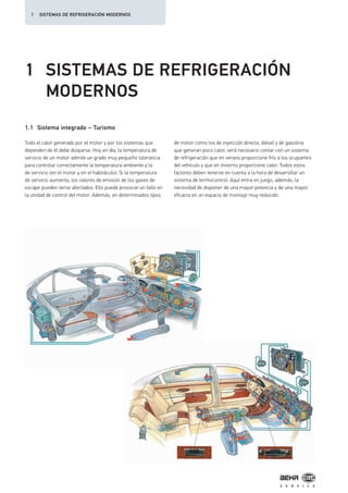 1 SISTEMAS DE REFRIGERACIÓN
MODERNOS
1.1 Sistema integrado – Turismo
Todo el calor generado por el motor y por los sistemas que
dependen de él debe disiparse. Hoy en día, la temperatura de
servicio de un motor admite un grado muy pequeño tolerancia
para controlar correctamente la temperatura ambiente y la
de servicio (en el motor y en el habitáculo). Si la temperatura
de servicio aumenta, los valores de emisión de los gases de
escape pueden verse afectados. Ello puede provocar un fallo en
la unidad de control del motor. Además, en determinados tipos
de motor como los de inyección directa, diésel y de gasolina
que generan poco calor, será necesario contar con un sistema
de refrigeración que en verano proporcione frío a los ocupantes
del vehículo y que en invierno proporcione calor. Todos estos
factores deben tenerse en cuenta a la hora de desarrollar un
sistema de termocontrol. Aquí entra en juego, además, la
necesidad de disponer de una mayor potencia y de una mayor
eficacia en un espacio de montaje muy reducido.
1 SISTEMAS DE REFRIGERACIÓN MODERNOS
 