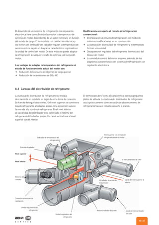 8.3 Carcasa del distribuidor de refrigerante
Nivel superior
Entrada al radiador
Indicador de temperatura del
refrigerante
Nivel superior con entrada de
refrigerante desde el motor
Canal del nivel superior al
inferior
Al radiador de aceite de
transmisión
desde el intercambiador
de calor
Retorno radiador de aceite
Unidad reguladora del
refrigerante
Unidad reguladora del
refrigerante
Conexión termostato de
calefacción
Retorno del
radiador
al intercambiador de calor
Nivel inferior
El desarrollo de un sistema de refrigeración con regulación
electrónica tiene como finalidad controlar la temperatura de
servicio del motor dependiendo de un valor nominal y en función
del estado de carga. El termostato con calefacción eléctrica y
los niveles del ventilador del radiador regulan la temperatura de
servicio óptima según un diagrama característico registrado en
la unidad de control del motor. De este modo se puede adaptar
la refrigeración a cualquier estado de potencia y de carga del
motor.
Las ventajas de adaptar la temperatura del refrigerante al
estado de funcionamiento actual del motor son:
Reducción del consumo en régimen de carga parcial
Reducción de las emisiones de CO y HC
Modificaciones respecto al circuito de refrigeración
convencional:
Incorporación al circuito de refrigeración por medio de
mínimas modificaciones en su construcción
La carcasa del distribuidor de refrigerante y el termostato
forman una unidad
Desaparece el regulador del refrigerante (termostato) del
bloque del motor
La unidad de control del motor dispone, además, de los
diagramas característicos del sistema de refrigeración con
regulación electrónica
La carcasa del distribuidor de refrigerante se instala
directamente en la culata en lugar de en la toma de conexión.
Se han de distinguir dos niveles. Del nivel superior se suministra
líquido refrigerante a todas las piezas. Una excepción supone
la entrada a la bomba de refrigerante. En el nivel inferior
de la carcasa del distribuidor está conectado el retorno del
refrigerante de todas las piezas. Un canal vertical une el nivel
superior con el inferior.
El termostato abre/cierra el canal vertical con sus pequeños
platos de válvula. La carcasa del distribuidor de refrigerante
actúa prácticamente como estación de abastecimiento de
refrigerante hacia el circuito pequeño o grande.
| 4140
 