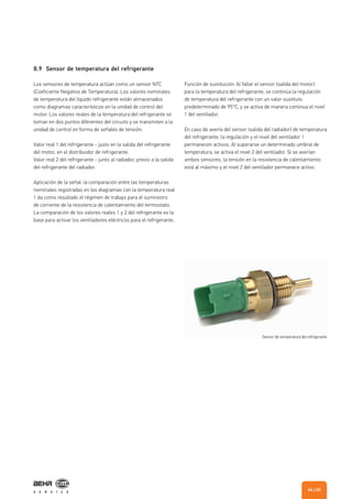 8.9 Sensor de temperatura del refrigerante
Los sensores de temperatura actúan como un sensor NTC
(Coeficiente Negativo de Temperatura). Los valores nominales
de temperatura del líquido refrigerante están almacenados
como diagramas característicos en la unidad de control del
motor. Los valores reales de la temperatura del refrigerante se
toman en dos puntos diferentes del circuito y se transmiten a la
unidad de control en forma de señales de tensión.
Valor real 1 del refrigerante - justo en la salida del refrigerante
del motor, en el distribuidor de refrigerante.
Valor real 2 del refrigerante - junto al radiador, previo a la salida
del refrigerante del radiador.
Aplicación de la señal: la comparación entre las temperaturas
nominales registradas en los diagramas con la temperatura real
1 da como resultado el régimen de trabajo para el suministro
de corriente de la resistencia de calentamiento del termostato.
La comparación de los valores reales 1 y 2 del refrigerante es la
base para activar los ventiladores eléctricos para el refrigerante.
Función de sustitución: Al fallar el sensor (salida del motor)
para la temperatura del refrigerante, se continúa la regulación
de temperatura del refrigerante con un valor sustituto
predeterminado de 95°C, y se activa de manera continua el nivel
1 del ventilador.
En caso de avería del sensor (salida del radiador) de temperatura
del refrigerante, la regulación y el nivel del ventilador 1
permanecen activos. Al superarse un determinado umbral de
temperatura, se activa el nivel 2 del ventilador. Si se averían
ambos sensores, la tensión en la resistencia de calentamiento
está al máximo y el nivel 2 del ventilador permanece activo.
Sensor de temperatura del refrigerante
| 4544
 